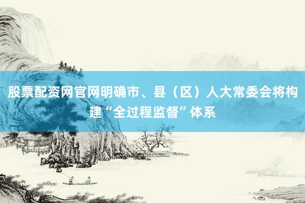 股票配资网官网明确市、县（区）人大常委会将构建“全过程监督”体系