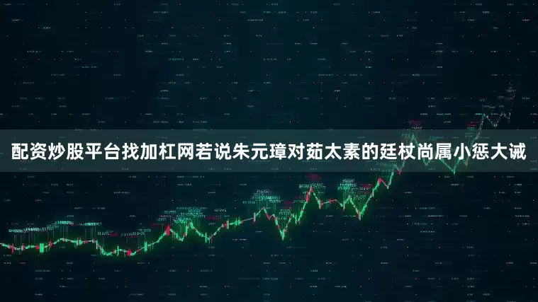 配资炒股平台找加杠网若说朱元璋对茹太素的廷杖尚属小惩大诫