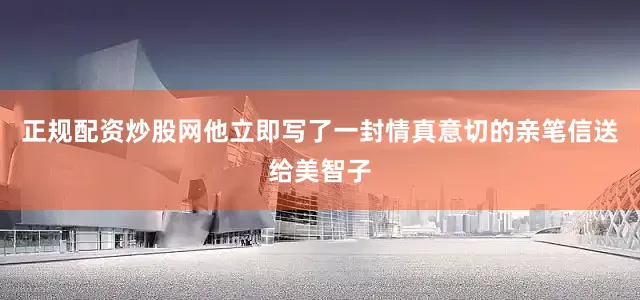 正规配资炒股网他立即写了一封情真意切的亲笔信送给美智子