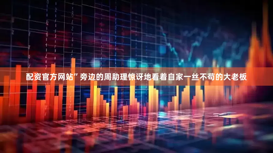 配资官方网站”旁边的周助理惊讶地看着自家一丝不苟的大老板