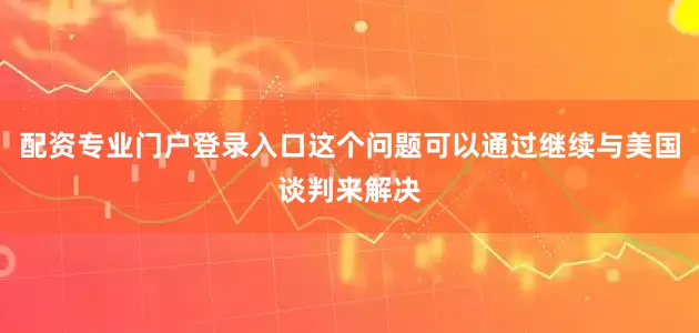 配资专业门户登录入口这个问题可以通过继续与美国谈判来解决