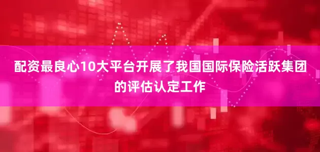 配资最良心10大平台开展了我国国际保险活跃集团的评估认定工作