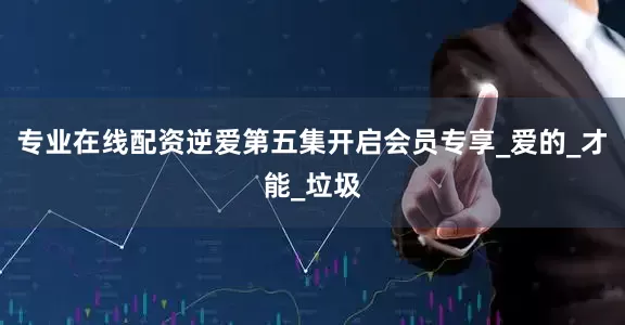专业在线配资逆爱第五集开启会员专享_爱的_才能_垃圾