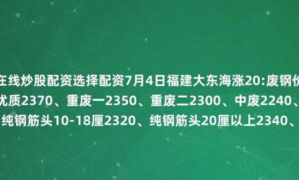 在线炒股配资选择配资7月4日福建大东海涨20:废钢价格如下！精品2390、优质2370、重废一2350、重废二2300、中废2240、剪切废料2050、纯钢筋头10-18厘2320、纯钢筋头20厘以上2340、红冲马蹄铁2350、冲豆2340-2390.钢筋切粒2390、压扁管2240、冲板小压块2220、1米2钢筋压块2260、1米5钢筋压块2210。