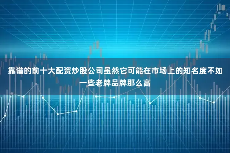 靠谱的前十大配资炒股公司虽然它可能在市场上的知名度不如一些老牌品牌那么高