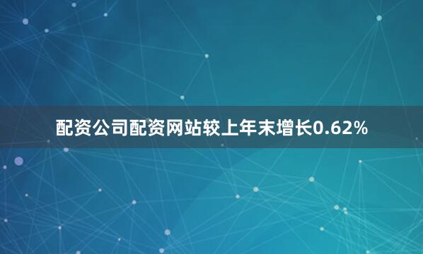 配资公司配资网站较上年末增长0.62%
