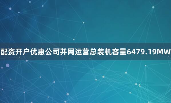 配资开户优惠公司并网运营总装机容量6479.19MW