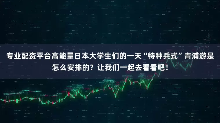 专业配资平台高能量日本大学生们的一天“特种兵式”青浦游是怎么安排的？让我们一起去看看吧！