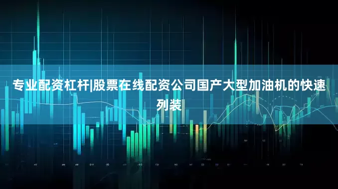 专业配资杠杆|股票在线配资公司国产大型加油机的快速列装