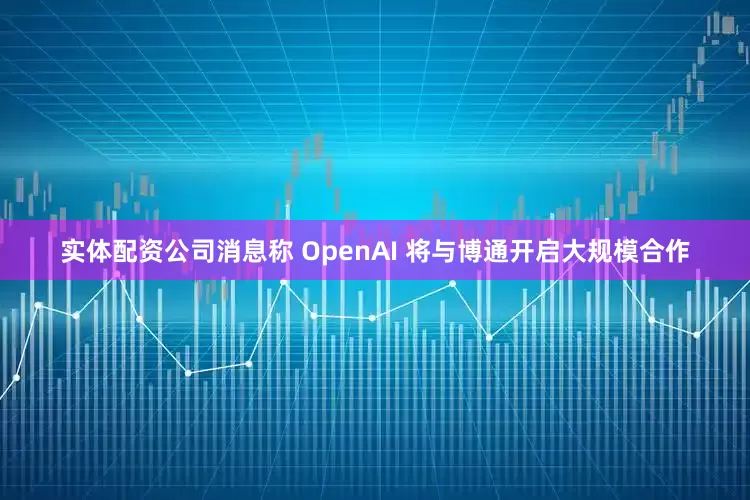 实体配资公司消息称 OpenAI 将与博通开启大规模合作