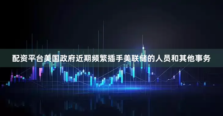 配资平台美国政府近期频繁插手美联储的人员和其他事务
