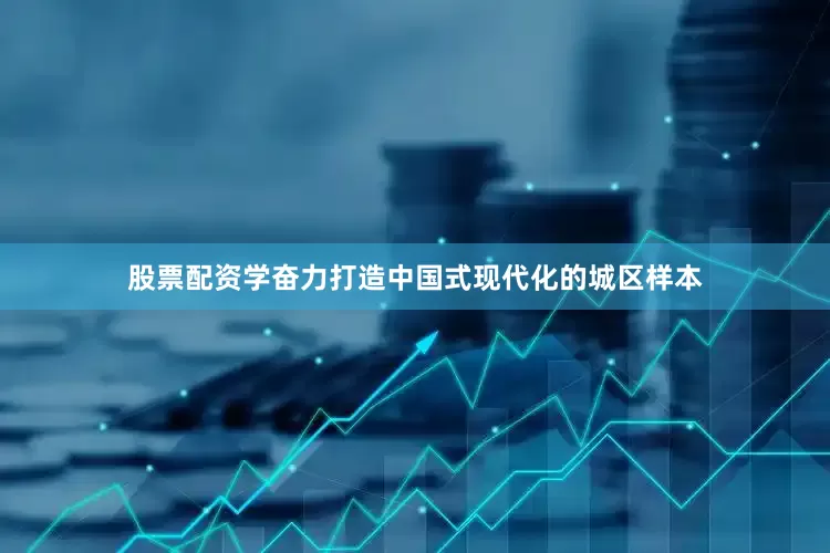 股票配资学奋力打造中国式现代化的城区样本