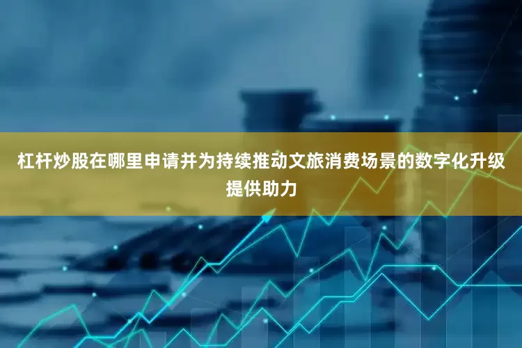 杠杆炒股在哪里申请并为持续推动文旅消费场景的数字化升级提供助力