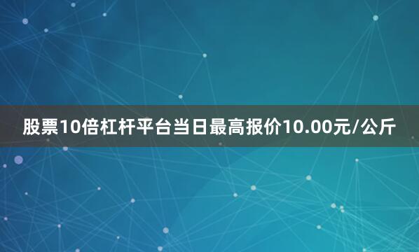 股票10倍杠杆平台当日最高报价10.00元/公斤