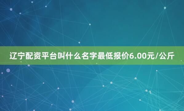辽宁配资平台叫什么名字最低报价6.00元/公斤